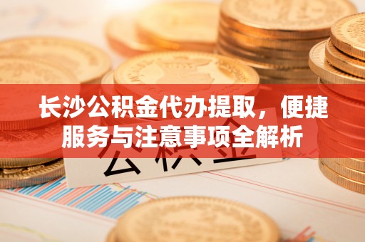 封开长沙公积金代办提取，便捷服务与注意事项全解析