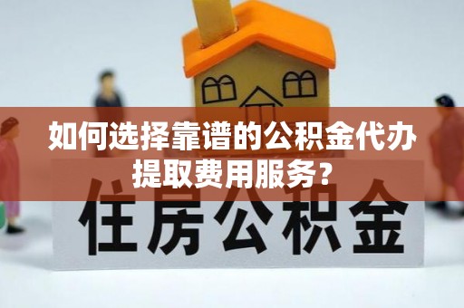 封开如何选择靠谱的公积金代办提取费用服务？