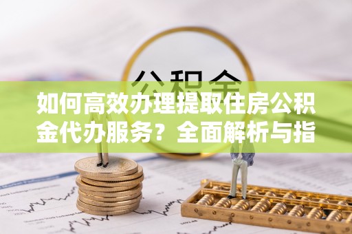 封开如何高效办理提取住房公积金代办服务？全面解析与指南
