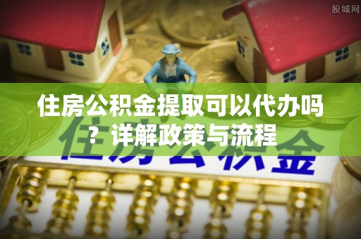 封开住房公积金提取可以代办吗？详解政策与流程