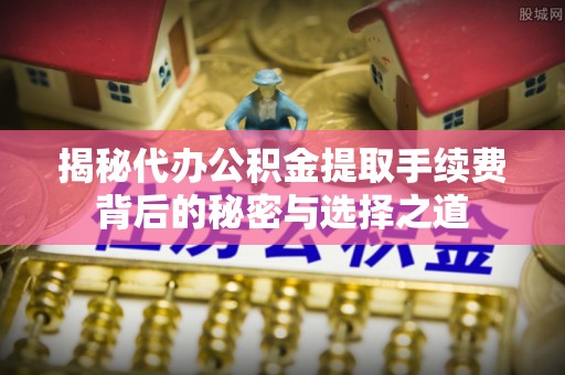 封开揭秘代办公积金提取手续费背后的秘密与选择之道